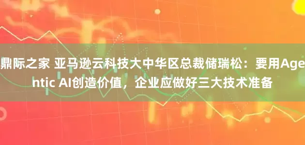 鼎际之家 亚马逊云科技大中华区总裁储瑞松：要用Agentic AI创造价值，企业应做好三大技术准备
