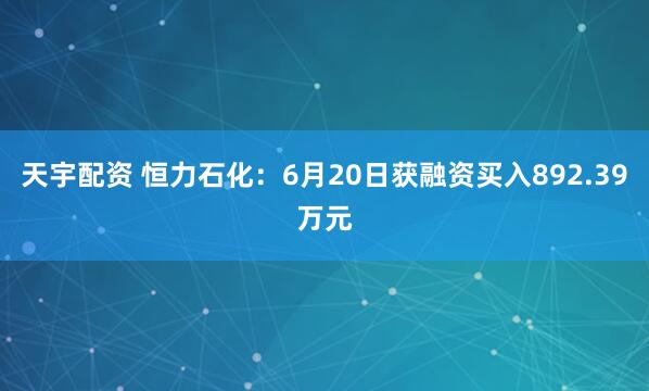 天宇配资 恒力石化：6月20日获融资买入892.39万元