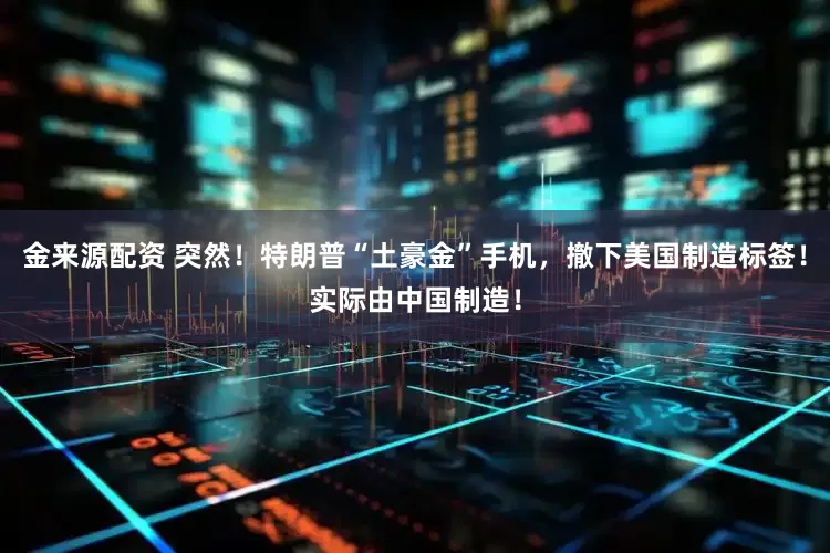 金来源配资 突然！特朗普“土豪金”手机，撤下美国制造标签！实际由中国制造！