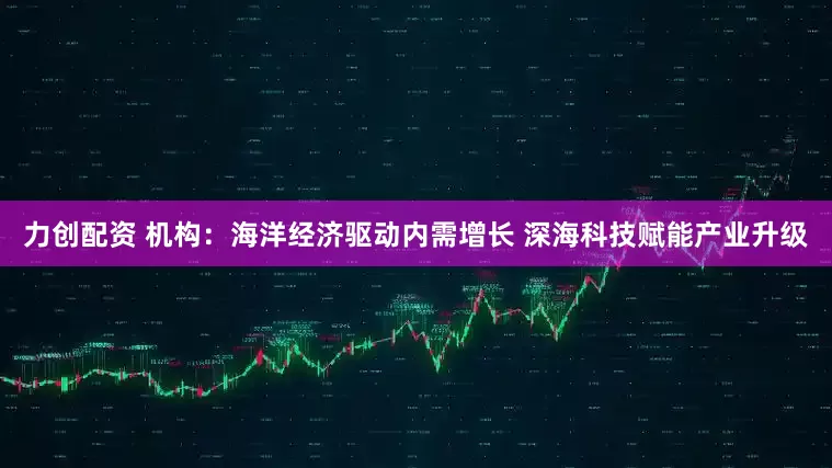 力创配资 机构：海洋经济驱动内需增长 深海科技赋能产业升级