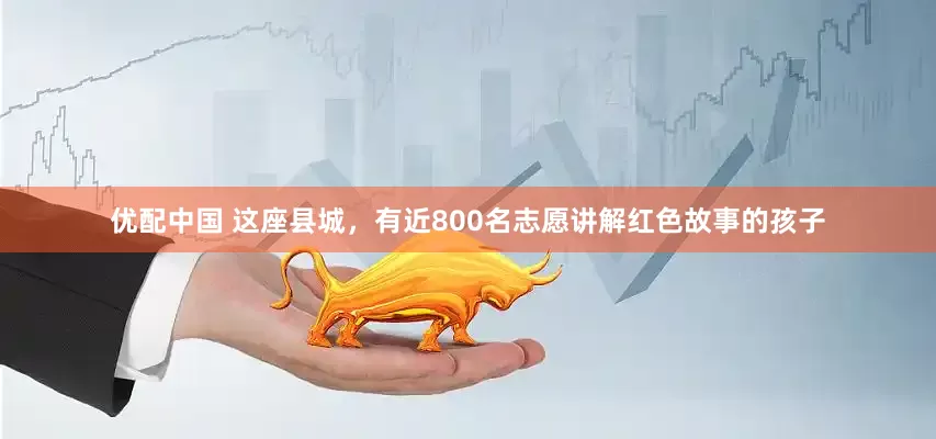 优配中国 这座县城，有近800名志愿讲解红色故事的孩子