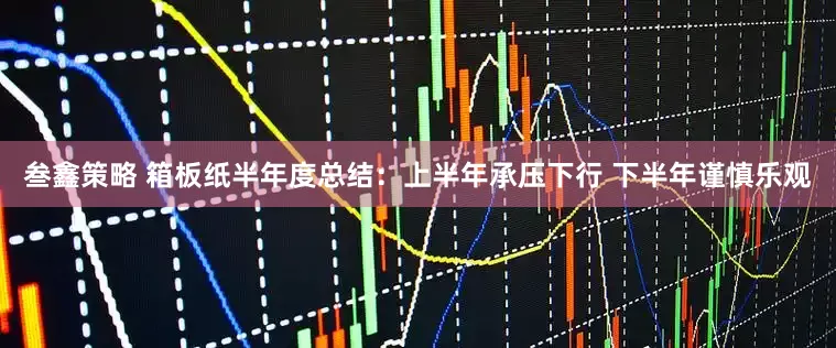 叁鑫策略 箱板纸半年度总结：上半年承压下行 下半年谨慎乐观