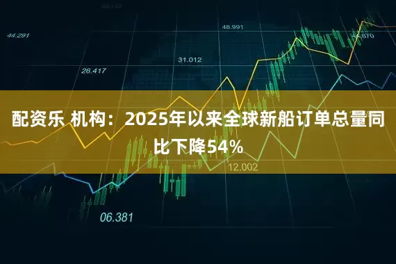 配资乐 机构：2025年以来全球新船订单总量同比下降54%