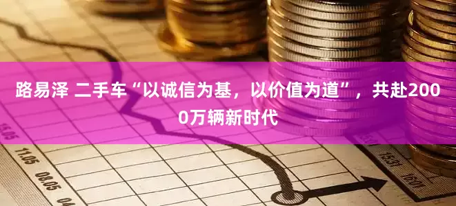 路易泽 二手车“以诚信为基，以价值为道”，共赴2000万辆新时代