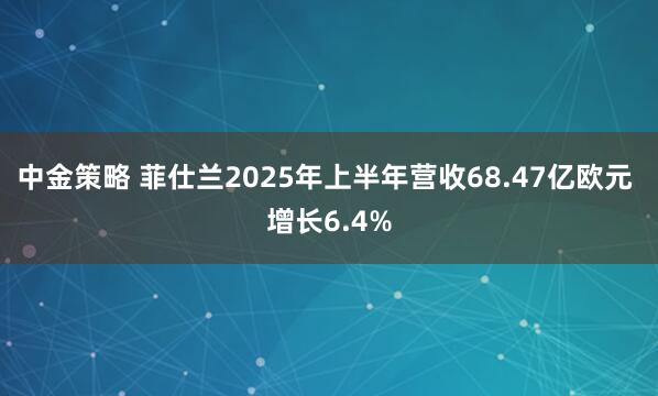 中金策略 菲仕兰2025年上半年营收68.47亿欧元 增长6.4%