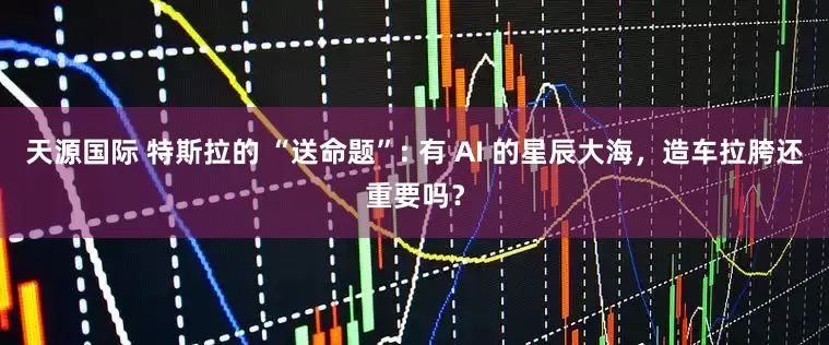 天源国际 特斯拉的 “送命题”: 有 AI 的星辰大海，造车拉胯还重要吗？