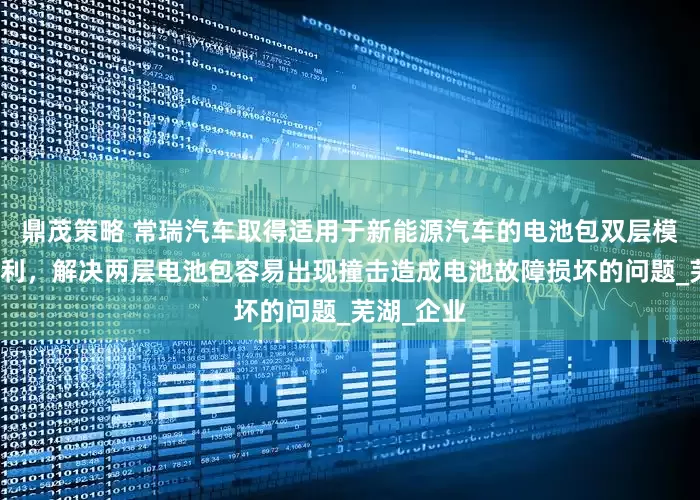 鼎茂策略 常瑞汽车取得适用于新能源汽车的电池包双层模组支架专利，解决两层电池包容易出现撞击造成电池故障损坏的问题_芜湖_企业