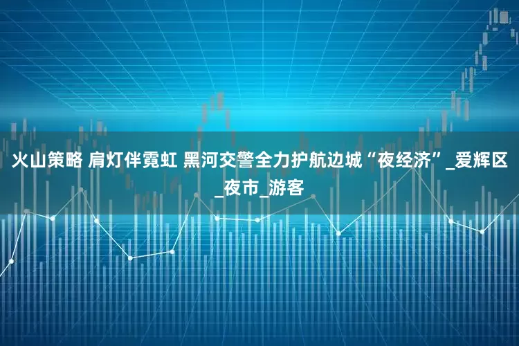 火山策略 肩灯伴霓虹 黑河交警全力护航边城“夜经济”_爱辉区_夜市_游客