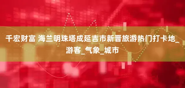 千宏财富 海兰明珠塔成延吉市新晋旅游热门打卡地_游客_气象_城市