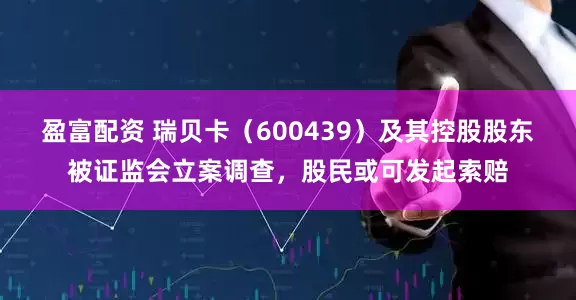 盈富配资 瑞贝卡（600439）及其控股股东被证监会立案调查，股民或可发起索赔