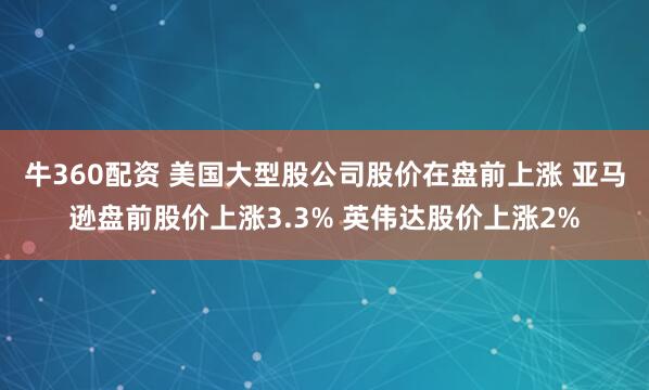 牛360配资 美国大型股公司股价在盘前上涨 亚马逊盘前股价上涨3.3% 英伟达股价上涨2%
