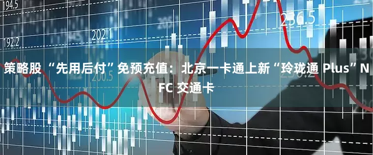 策略股 “先用后付”免预充值：北京一卡通上新“玲珑通 Plus”NFC 交通卡