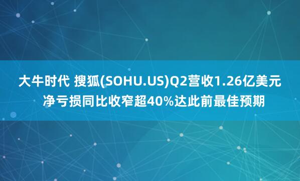 大牛时代 搜狐(SOHU.US)Q2营收1.26亿美元  净亏损同比收窄超40%达此前最佳预期