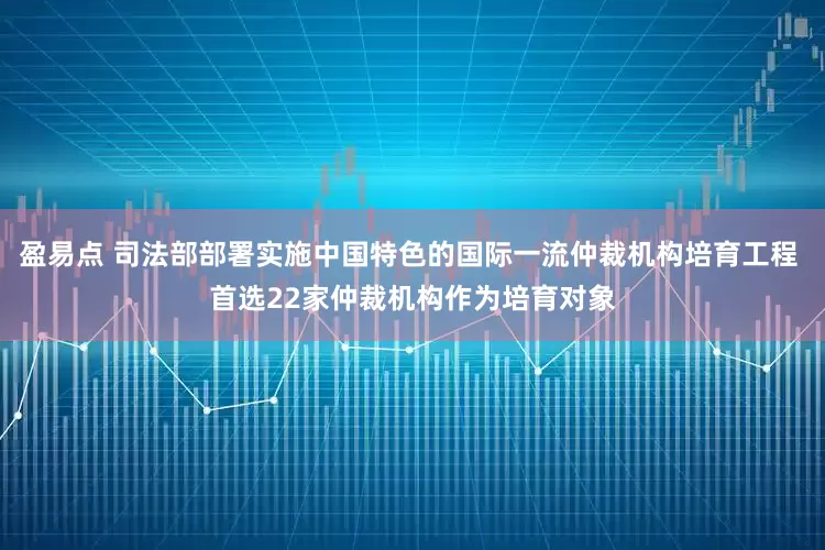 盈易点 司法部部署实施中国特色的国际一流仲裁机构培育工程 首选22家仲裁机构作为培育对象