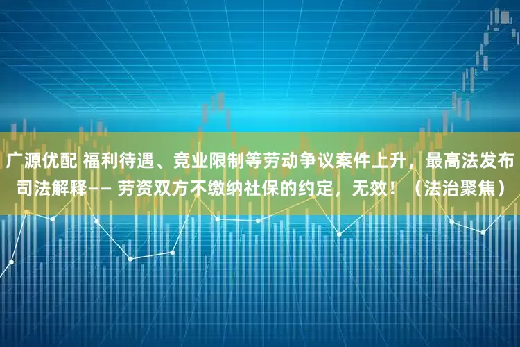 广源优配 福利待遇、竞业限制等劳动争议案件上升，最高法发布司法解释—— 劳资双方不缴纳社保的约定，无效！（法治聚焦）