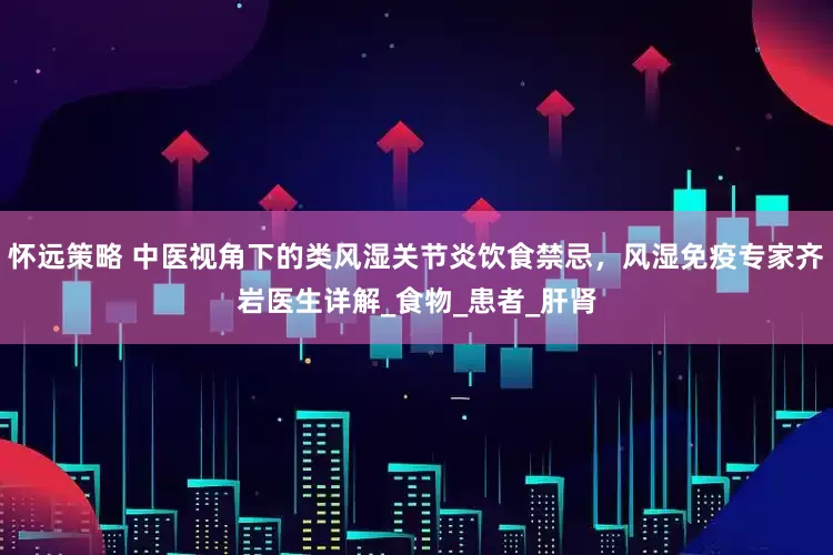 怀远策略 中医视角下的类风湿关节炎饮食禁忌，风湿免疫专家齐岩医生详解_食物_患者_肝肾