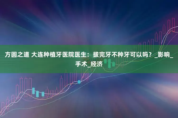 方圆之道 大连种植牙医院医生：拔完牙不种牙可以吗？_影响_手术_经济